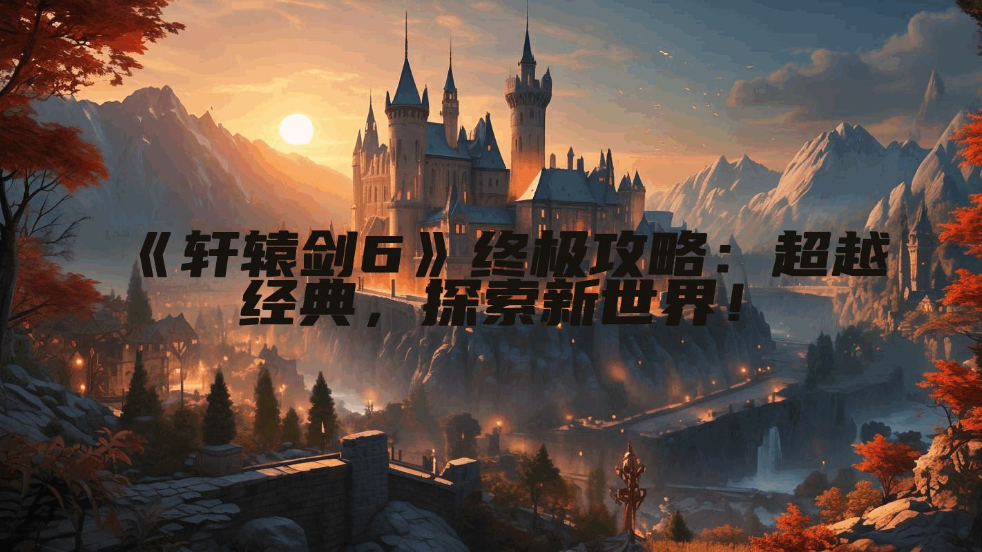 《轩辕剑6》终极攻略：超越经典，探索新世界！