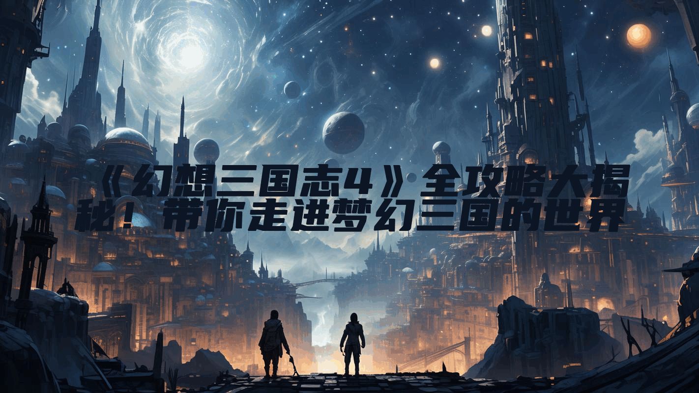 《幻想三国志4》全攻略大揭秘！带你走进梦幻三国的世界