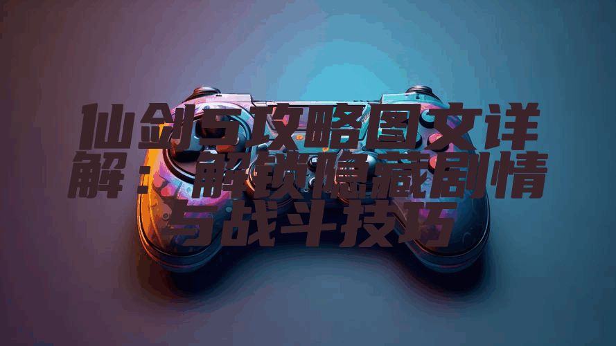 仙剑5攻略图文详解：解锁隐藏剧情与战斗技巧