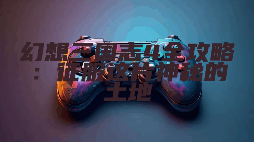 幻想三国志4全攻略：征服这片神秘的土地