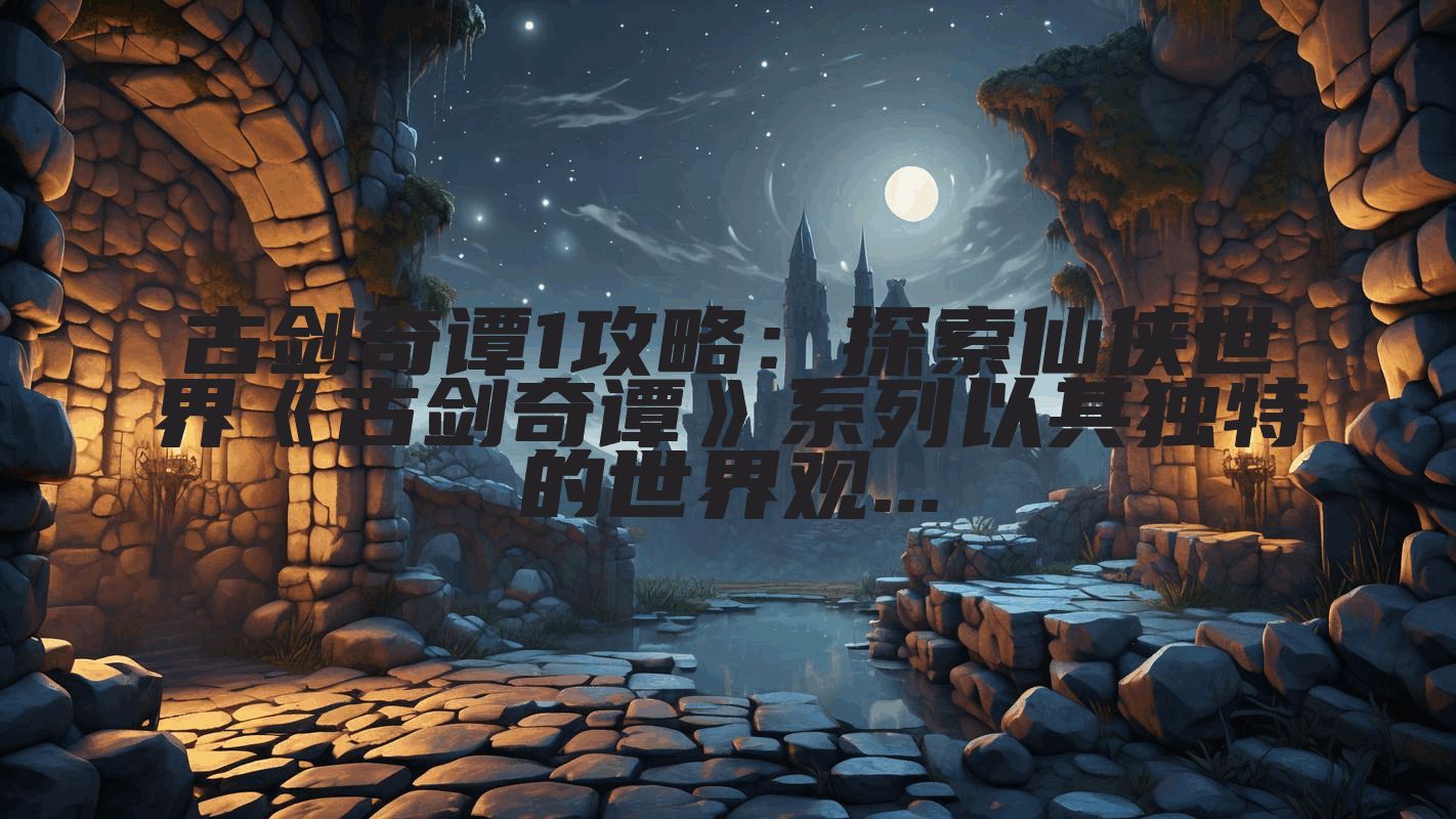 古剑奇谭1攻略：探索仙侠世界《古剑奇谭》系列以其独特的世界观...