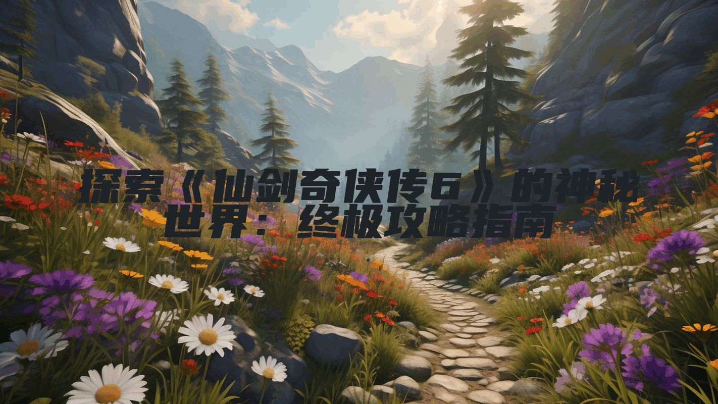 探索《仙剑奇侠传6》的神秘世界：终极攻略指南